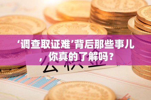 新建‘调查取证难’背后那些事儿，你真的了解吗？