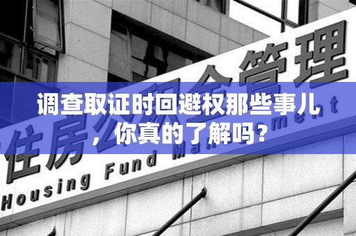 新建调查取证时回避权那些事儿，你真的了解吗？