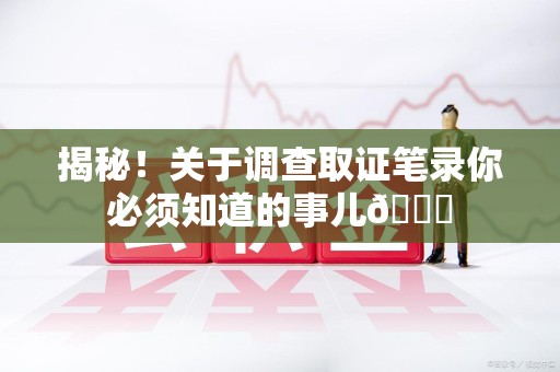 新建揭秘！关于调查取证笔录你必须知道的事儿😎