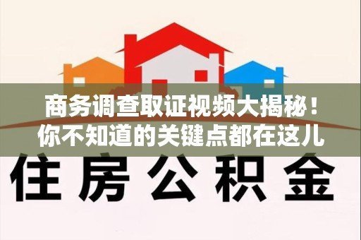 新建商务调查取证视频大揭秘！你不知道的关键点都在这儿