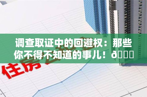 新建调查取证中的回避权：那些你不得不知道的事儿！😎